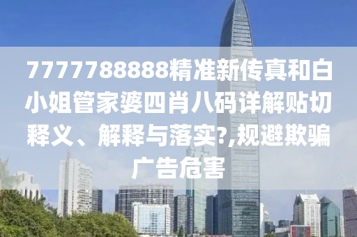 7777788888精准新传真和白小姐管家婆四肖八码详解贴切释义、解释与落实?,规避欺骗广告危害