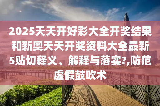 2025天天开好彩大全开奖结果和新奥天天开奖资料大全最新5贴切释义、解释与落实?,防范虚假鼓吹术