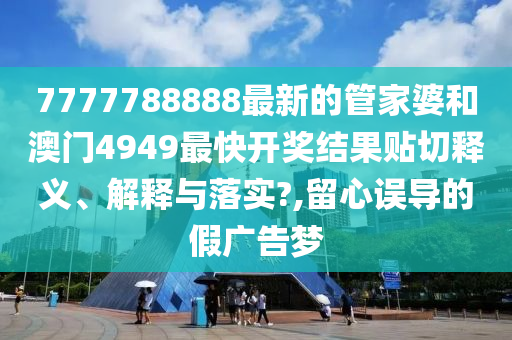7777788888最新的管家婆和澳门4949最快开奖结果贴切释义、解释与落实?,留心误导的假广告梦