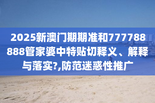 2025新澳门期期准和777788888管家婆中特贴切释义、解释与落实?,防范迷惑性推广