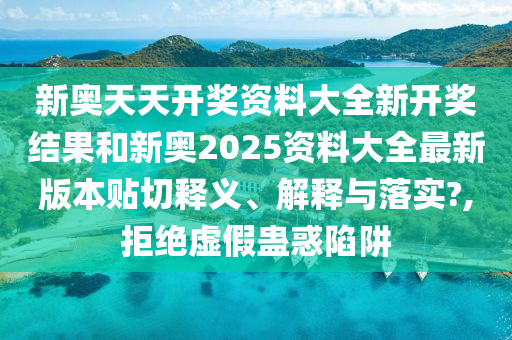 新奥天天开奖资料大全新开奖结果和新奥2025资料大全最新版本贴切释义、解释与落实?,拒绝虚假蛊惑陷阱