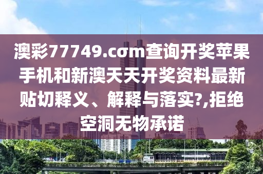 澳彩77749.cσm查询开奖苹果手机和新澳天天开奖资料最新贴切释义、解释与落实?,拒绝空洞无物承诺