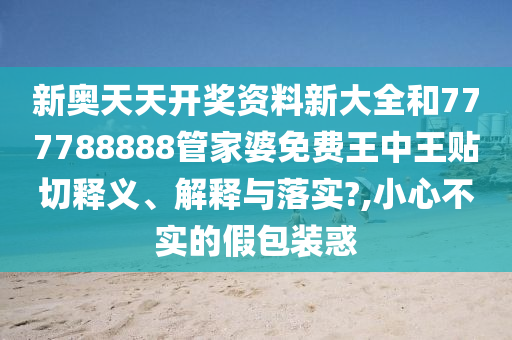 新奥天天开奖资料新大全和777788888管家婆免费王中王贴切释义、解释与落实?,小心不实的假包装惑