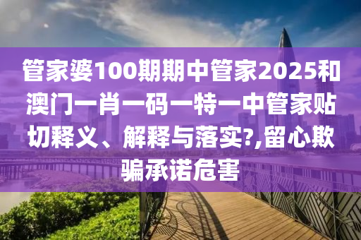 管家婆100期期中管家2025和澳门一肖一码一特一中管家贴切释义、解释与落实?,留心欺骗承诺危害