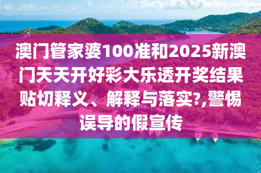 澳门管家婆100准和2025新澳门天天开好彩大乐透开奖结果贴切释义、解释与落实?,警惕误导的假宣传