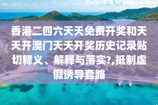 香港二四六天天免费开奖和天天开澳门天天开奖历史记录贴切释义、解释与落实?,抵制虚假诱导套路