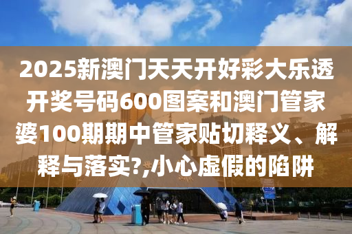 2025新澳门天天开好彩大乐透开奖号码600图案和澳门管家婆100期期中管家贴切释义、解释与落实?,小心虚假的陷阱