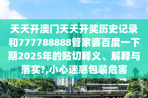 天天开澳门天天开奖历史记录和777788888管家婆百度一下期2025年的贴切释义、解释与落实?,小心迷惑包装危害