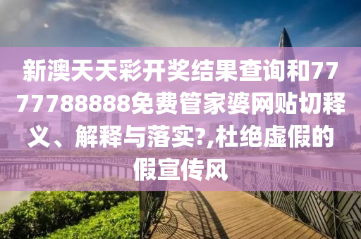 新澳天天彩开奖结果查询和7777788888免费管家婆网贴切释义、解释与落实?,杜绝虚假的假宣传风
