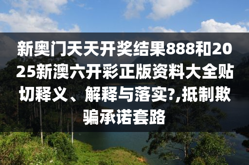 新奥门天天开奖结果888和2025新澳六开彩正版资料大全贴切释义、解释与落实?,抵制欺骗承诺套路