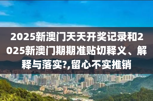 2025新澳门天天开奖记录和2025新澳门期期准贴切释义、解释与落实?,留心不实推销