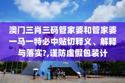 澳门三肖三码管家婆和管家婆一马一特必中贴切释义、解释与落实?,谨防虚假包装计