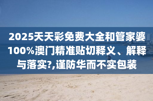2025天天彩免费大全和管家婆100%澳门精准贴切释义、解释与落实?,谨防华而不实包装
