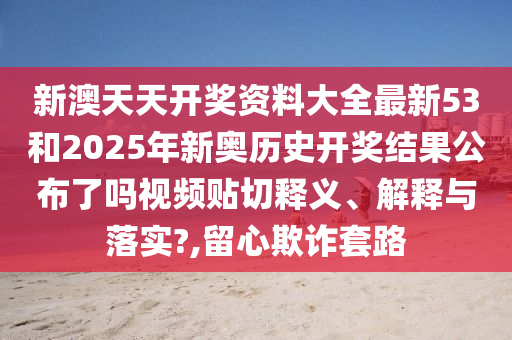 新澳天天开奖资料大全最新53和2025年新奥历史开奖结果公布了吗视频贴切释义、解释与落实?,留心欺诈套路