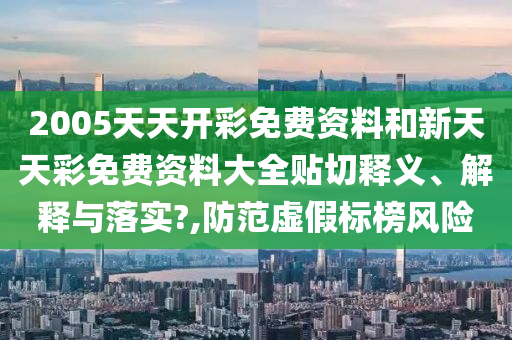 2005天天开彩免费资料和新天天彩免费资料大全贴切释义、解释与落实?,防范虚假标榜风险