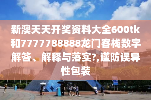新澳天天开奖资料大全600tk和7777788888龙门客栈数字解答、解释与落实?,谨防误导性包装