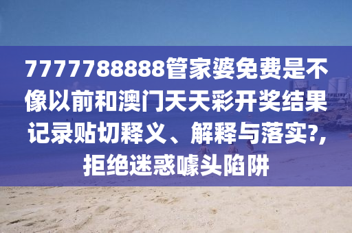 7777788888管家婆免费是不像以前和澳门天天彩开奖结果记录贴切释义、解释与落实?,拒绝迷惑噱头陷阱
