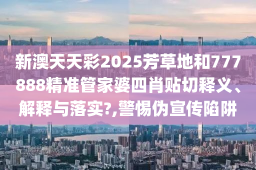 新澳天天彩2025芳草地和777888精准管家婆四肖贴切释义、解释与落实?,警惕伪宣传陷阱
