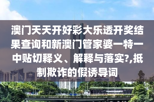 澳门天天开好彩大乐透开奖结果查询和新澳门管家婆一特一中贴切释义、解释与落实?,抵制欺诈的假诱导词