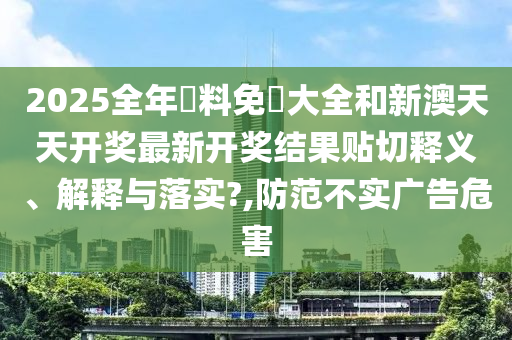2025全年資料免費大全和新澳天天开奖最新开奖结果贴切释义、解释与落实?,防范不实广告危害