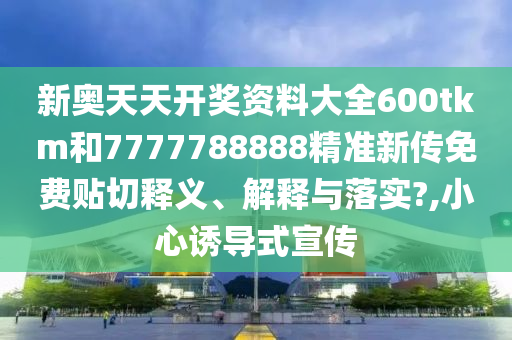 新奥天天开奖资料大全600tkm和7777788888精准新传免费贴切释义、解释与落实?,小心诱导式宣传