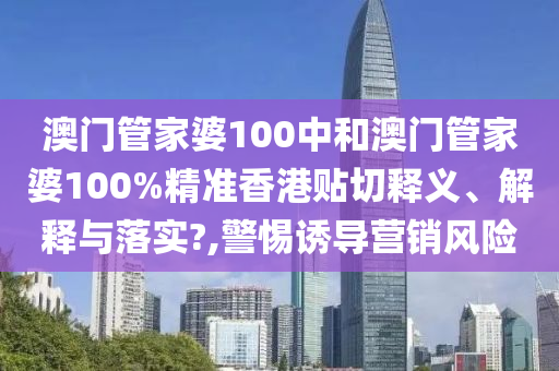澳门管家婆100中和澳门管家婆100%精准香港贴切释义、解释与落实?,警惕诱导营销风险