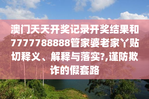 澳门天天开奖记录开奖结果和7777788888管家婆老家丫贴切释义、解释与落实?,谨防欺诈的假套路
