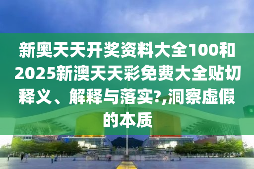 新奥天天开奖资料大全100和2025新澳天天彩免费大全贴切释义、解释与落实?,洞察虚假的本质