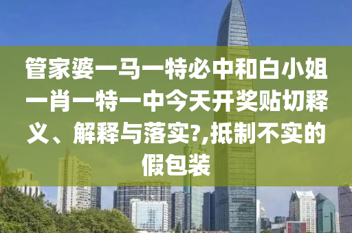 管家婆一马一特必中和白小姐一肖一特一中今天开奖贴切释义、解释与落实?,抵制不实的假包装