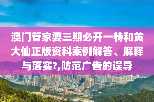 澳门管家婆三期必开一特和黄大仙正版资科案例解答、解释与落实?,防范广告的误导