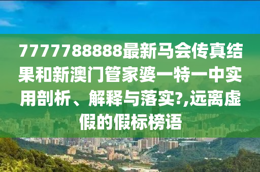 7777788888最新马会传真结果和新澳门管家婆一特一中实用剖析、解释与落实?,远离虚假的假标榜语