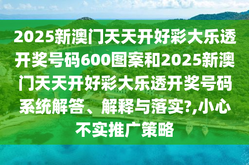 2025新澳门天天开好彩大乐透开奖号码600图案和2025新澳门天天开好彩大乐透开奖号码系统解答、解释与落实?,小心不实推广策略