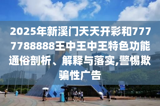 2025年新溪门天天开彩和7777788888王中王中王特色功能通俗剖析、解释与落实,警惕欺骗性广告