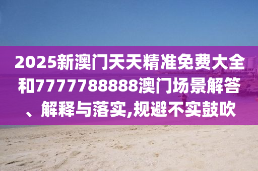 2025新澳门天天精准免费大全和7777788888澳门场景解答、解释与落实,规避不实鼓吹