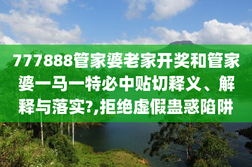 777888管家婆老家开奖和管家婆一马一特必中贴切释义、解释与落实?,拒绝虚假蛊惑陷阱