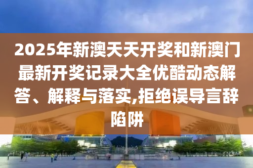 2025年新澳天天开奖和新澳门最新开奖记录大全优酷动态解答、解释与落实,拒绝误导言辞陷阱