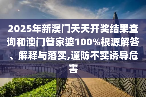 2025年新澳门天天开奖结果查询和澳门管家婆100%根源解答、解释与落实,谨防不实诱导危害