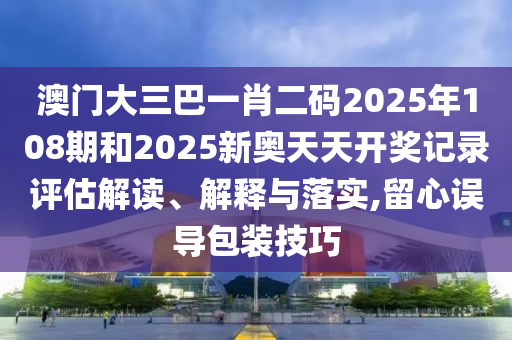 澳门大三巴一肖二码2025年108期和2025新奥天天开奖记录评估解读、解释与落实,留心误导包装技巧