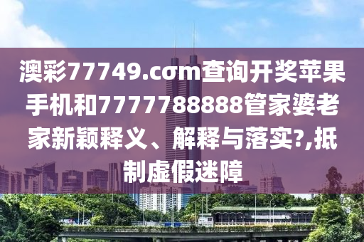 澳彩77749.cσm查询开奖苹果手机和7777788888管家婆老家新颖释义、解释与落实?,抵制虚假迷障