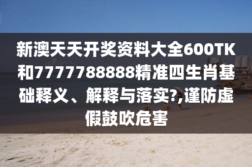 新澳天天开奖资料大全600TK和7777788888精准四生肖基础释义、解释与落实?,谨防虚假鼓吹危害