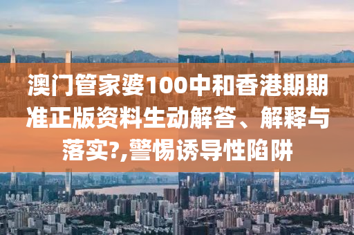 澳门管家婆100中和香港期期准正版资料生动解答、解释与落实?,警惕诱导性陷阱