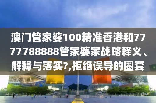 澳门管家婆100精准香港和7777788888管家婆家战略释义、解释与落实?,拒绝误导的圈套