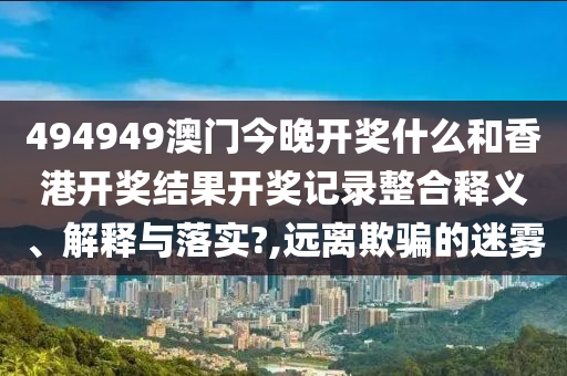 494949澳门今晚开奖什么和香港开奖结果开奖记录整合释义、解释与落实?,远离欺骗的迷雾