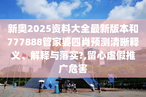 新奥2025资料大全最新版本和777888管家婆四肖预测清晰释义、解释与落实?,留心虚假推广危害