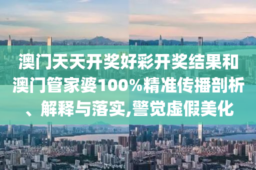 澳门天天开奖好彩开奖结果和澳门管家婆100%精准传播剖析、解释与落实,警觉虚假美化