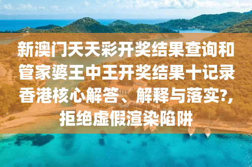 新澳门天天彩开奖结果查询和管家婆王中王开奖结果十记录香港核心解答、解释与落实?,拒绝虚假渲染陷阱