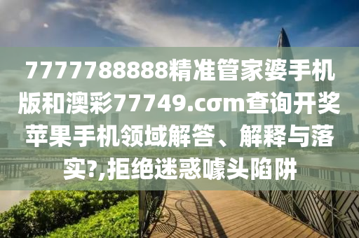 7777788888精准管家婆手机版和澳彩77749.cσm查询开奖苹果手机领域解答、解释与落实?,拒绝迷惑噱头陷阱