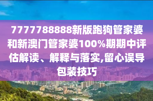 7777788888新版跑狗管家婆和新澳门管家婆100%期期中评估解读、解释与落实,留心误导包装技巧