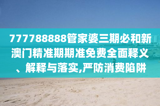777788888管家婆三期必和新澳门精准期期准免费全面释义、解释与落实,严防消费陷阱