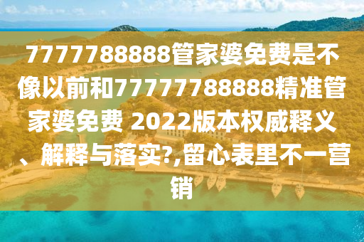 7777788888管家婆免费是不像以前和77777788888精准管家婆免费 2022版本权威释义、解释与落实?,留心表里不一营销